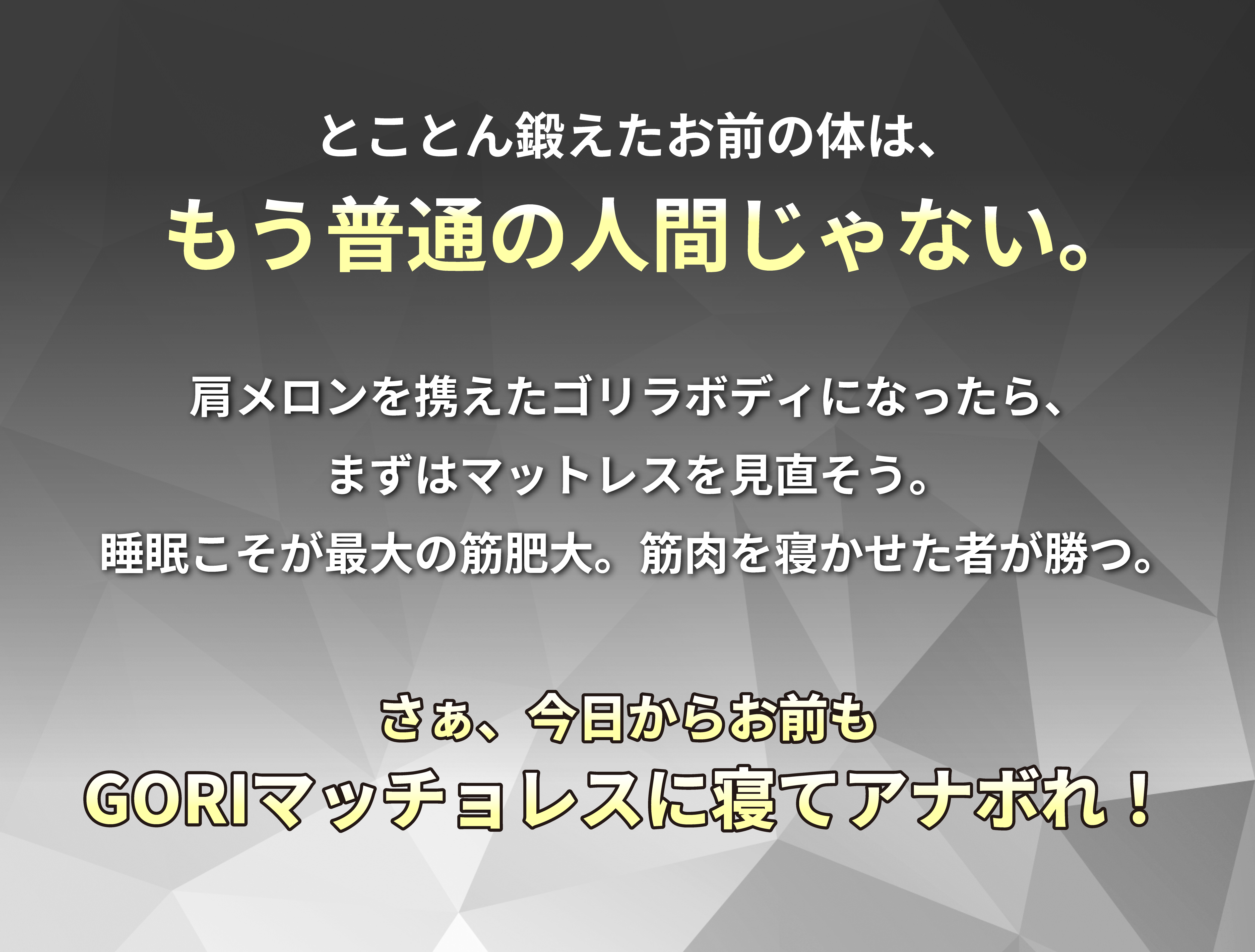 とことん鍛えたお前の体は、もう普通の人間じゃない。肩メロンを携えたゴリラボディになったら、まずはマットレスを見直そう。睡眠こそが最大の筋肥大。筋肉を寝かせた者が勝つ。さあ今日からお前もGORIマッチョレスに寝て、アナぼれ！