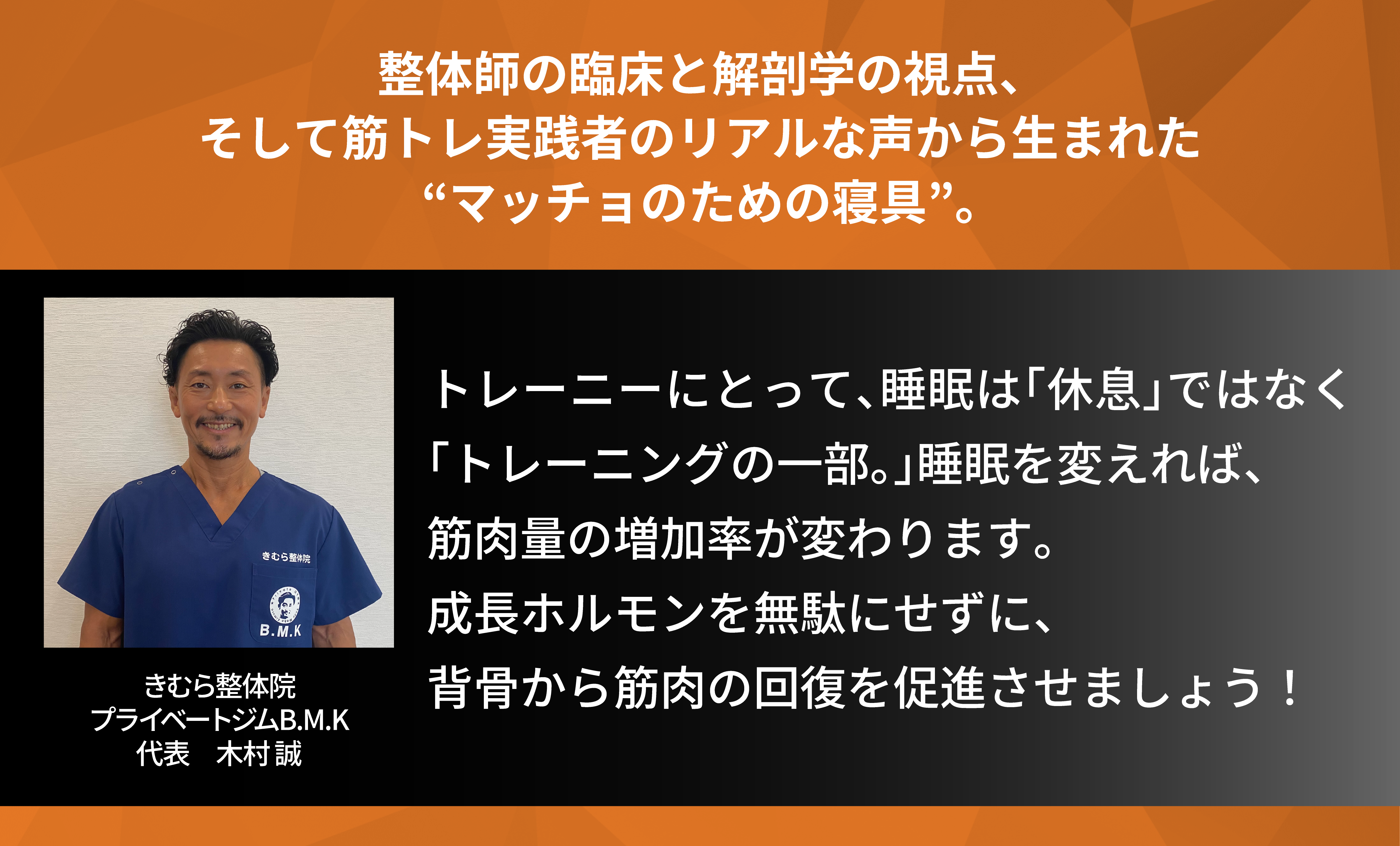 整体師の臨床と解剖学の視点、そして筋トレ実践者のリアルな声から生まれた、マッチョのための寝具。トレーニーにとって、睡眠は休息はなく、トレーニングの一部。睡眠を変えれば、筋肉量の増加率が変わります。成長ホルモンを無駄にせずに、背骨から筋肉の回復を促進させましょう。共同開発者 きむら整体院 プライベートジムBMK 代表木村誠