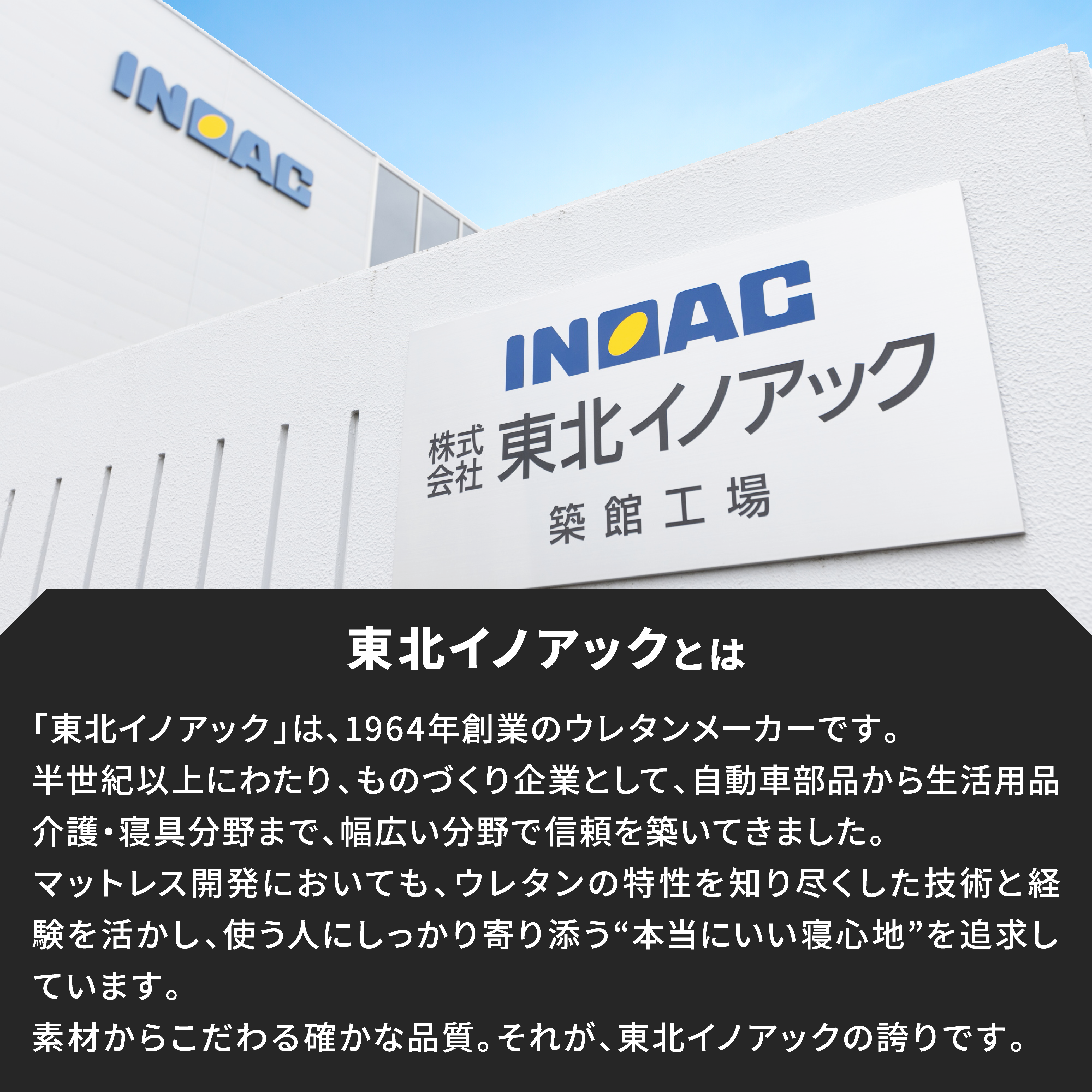 東北イノアックとは。東北イノアックは1964年創業のウレタンメーカーです。半世紀以上にわたり、ものづくり企業として、自動車部品から生活用品、介護、寝具分野まで、幅広い分野で信頼を築いてきました。マットレス開発ｎおいても、ウレタンのとｋ製を知り尽くした技術と経験を活かし、使う人にしっかり寄り添う、本当にいい寝心地、を追求しています。素材からこだわる確かな品質、それが、東北イノアックの誇りです。